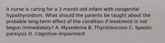 A nurse is caring for a 3-month-old infant with congenital hypothyroidism. What should the parents be taught about the probable long-term effect of the condition if treatment is not begun immediately? A. Myxedema B. Thyrotoxicosis C. Spastic paralysis D. Cognitive impairment