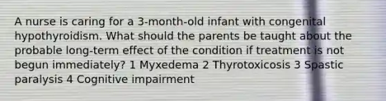 A nurse is caring for a 3-month-old infant with congenital hypothyroidism. What should the parents be taught about the probable long-term effect of the condition if treatment is not begun immediately? 1 Myxedema 2 Thyrotoxicosis 3 Spastic paralysis 4 Cognitive impairment