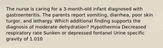 The nurse is caring for a 3-month-old infant diagnosed with gastroenteritis. The parents report vomiting, diarrhea, poor skin turgor, and lethargy. Which additional finding supports the diagnosis of moderate dehydration? Hypothermia Decreased respiratory rate Sunken or depressed fontanel Urine specific gravity of 1.010