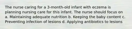 The nurse caring for a 3-month-old infant with eczema is planning nursing care for this infant. The nurse should focus on a. Maintaining adequate nutrition b. Keeping the baby content c. Preventing infection of lesions d. Applying antibiotics to lesions