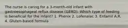 The nurse is caring for a 3-month-old infant with gastroesophageal reflux disease (GERD). Which type of feeding is beneficial for the infant? 1. Phenix 2. Lofenalac 3. Enfamil A.R. 4. Gluten-based formula