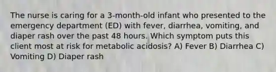 The nurse is caring for a 3-month-old infant who presented to the emergency department (ED) with fever, diarrhea, vomiting, and diaper rash over the past 48 hours. Which symptom puts this client most at risk for metabolic acidosis? A) Fever B) Diarrhea C) Vomiting D) Diaper rash