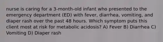 nurse is caring for a 3-month-old infant who presented to the emergency department (ED) with fever, diarrhea, vomiting, and diaper rash over the past 48 hours. Which symptom puts this client most at risk for metabolic acidosis? A) Fever B) Diarrhea C) Vomiting D) Diaper rash