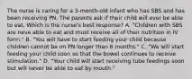 The nurse is caring for a 3-month-old infant who has SBS and has been receiving PN. The parents ask if their child will ever be able to eat. Which is the nurse's best response? A. "Children with SBS are neve able to eat and must receive all of their nutrition in IV form." B. "You will have to start feeding your child because children cannot be on PN longer than 6 months." C. "We will start feeding your child soon so that the bowel continues to receive stimulation." D. "Your child will start receiving tube feedings soon but will never be able to eat by mouth."