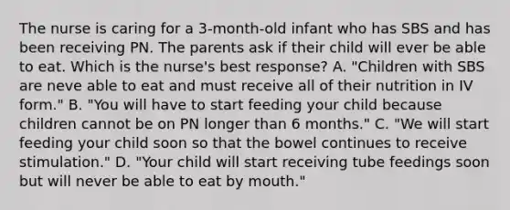 The nurse is caring for a 3-month-old infant who has SBS and has been receiving PN. The parents ask if their child will ever be able to eat. Which is the nurse's best response? A. "Children with SBS are neve able to eat and must receive all of their nutrition in IV form." B. "You will have to start feeding your child because children cannot be on PN longer than 6 months." C. "We will start feeding your child soon so that the bowel continues to receive stimulation." D. "Your child will start receiving tube feedings soon but will never be able to eat by mouth."