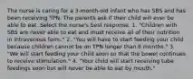 The nurse is caring for a 3-month-old infant who has SBS and has been receiving TPN. The parents ask if their child will ever be able to eat. Select the nurse's best response. 1. "Children with SBS are never able to eat and must receive all of their nutrition in intravenous form." 2. "You will have to start feeding your child because children cannot be on TPN longer than 6 months." 3. "We will start feeding your child soon so that the bowel continues to receive stimulation." 4. "Your child will start receiving tube feedings soon but will never be able to eat by mouth."