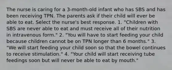 The nurse is caring for a 3-month-old infant who has SBS and has been receiving TPN. The parents ask if their child will ever be able to eat. Select the nurse's best response. 1. "Children with SBS are never able to eat and must receive all of their nutrition in intravenous form." 2. "You will have to start feeding your child because children cannot be on TPN longer than 6 months." 3. "We will start feeding your child soon so that the bowel continues to receive stimulation." 4. "Your child will start receiving tube feedings soon but will never be able to eat by mouth."