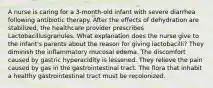 A nurse is caring for a 3-month-old infant with severe diarrhea following antibiotic therapy. After the effects of dehydration are stabilized, the healthcare provider prescribes Lactobacillusgranules. What explanation does the nurse give to the infant's parents about the reason for giving lactobacilli? They diminish the inflammatory mucosal edema. The discomfort caused by gastric hyperacidity is lessened. They relieve the pain caused by gas in the gastrointestinal tract. The flora that inhabit a healthy gastrointestinal tract must be recolonized.