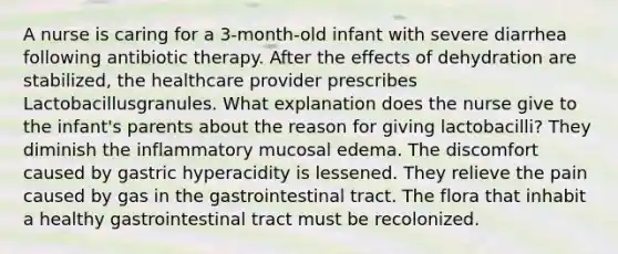 A nurse is caring for a 3-month-old infant with severe diarrhea following antibiotic therapy. After the effects of dehydration are stabilized, the healthcare provider prescribes Lactobacillusgranules. What explanation does the nurse give to the infant's parents about the reason for giving lactobacilli? They diminish the inflammatory mucosal edema. The discomfort caused by gastric hyperacidity is lessened. They relieve the pain caused by gas in the gastrointestinal tract. The flora that inhabit a healthy gastrointestinal tract must be recolonized.