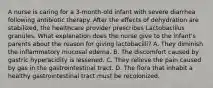 A nurse is caring for a 3-month-old infant with severe diarrhea following antibiotic therapy. After the effects of dehydration are stabilized, the healthcare provider prescribes Lactobacillus granules. What explanation does the nurse give to the infant's parents about the reason for giving lactobacilli? A. They diminish the inflammatory mucosal edema. B. The discomfort caused by gastric hyperacidity is lessened. C. They relieve the pain caused by gas in the gastrointestinal tract. D. The flora that inhabit a healthy gastrointestinal tract must be recolonized.