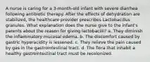 A nurse is caring for a 3-month-old infant with severe diarrhea following antibiotic therapy. After the effects of dehydration are stabilized, the healthcare provider prescribes Lactobacillus granules. What explanation does the nurse give to the infant's parents about the reason for giving lactobacilli? a. They diminish the inflammatory mucosal edema. b. The discomfort caused by gastric hyperacidity is lessened. c. They relieve the pain caused by gas in the gastrointestinal tract. d. The flora that inhabit a healthy gastrointestinal tract must be recolonized.