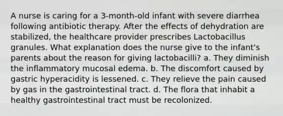 A nurse is caring for a 3-month-old infant with severe diarrhea following antibiotic therapy. After the effects of dehydration are stabilized, the healthcare provider prescribes Lactobacillus granules. What explanation does the nurse give to the infant's parents about the reason for giving lactobacilli? a. They diminish the inflammatory mucosal edema. b. The discomfort caused by gastric hyperacidity is lessened. c. They relieve the pain caused by gas in the gastrointestinal tract. d. The flora that inhabit a healthy gastrointestinal tract must be recolonized.