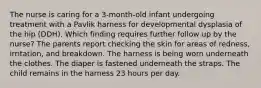 The nurse is caring for a 3-month-old infant undergoing treatment with a Pavlik harness for developmental dysplasia of the hip (DDH). Which finding requires further follow up by the nurse? The parents report checking the skin for areas of redness, irritation, and breakdown. The harness is being worn underneath the clothes. The diaper is fastened underneath the straps. The child remains in the harness 23 hours per day.