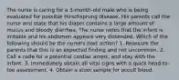 The nurse is caring for a 3-month-old male who is being evaluated for possible Hirschsprung disease. His parents call the nurse and state that his diaper contains a large amount of mucus and bloody diarrhea. The nurse notes that the infant is irritable and his abdomen appears very distended. Which of the following should be the nurse's next action? 1. Reassure the parents that this is an expected finding and not uncommon. 2. Call a code for a potential cardiac arrest, and stay with the infant. 3. Immediately obtain all vital signs with a quick head-to-toe assessment. 4. Obtain a stool sample for occult blood.