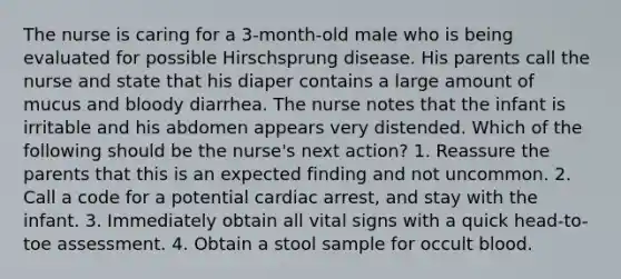 The nurse is caring for a 3-month-old male who is being evaluated for possible Hirschsprung disease. His parents call the nurse and state that his diaper contains a large amount of mucus and bloody diarrhea. The nurse notes that the infant is irritable and his abdomen appears very distended. Which of the following should be the nurse's next action? 1. Reassure the parents that this is an expected finding and not uncommon. 2. Call a code for a potential cardiac arrest, and stay with the infant. 3. Immediately obtain all vital signs with a quick head-to-toe assessment. 4. Obtain a stool sample for occult blood.