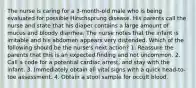 The nurse is caring for a 3-month-old male who is being evaluated for possible Hirschsprung disease. His parents call the nurse and state that his diaper contains a large amount of mucus and bloody diarrhea. The nurse notes that the infant is irritable and his abdomen appears very distended. Which of the following should be the nurse's next action? 1. Reassure the parents that this is an expected ﬁnding and not uncommon. 2. Call a code for a potential cardiac arrest, and stay with the infant. 3. Immediately obtain all vital signs with a quick head-to-toe assessment. 4. Obtain a stool sample for occult blood.