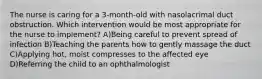 The nurse is caring for a 3-month-old with nasolacrimal duct obstruction. Which intervention would be most appropriate for the nurse to implement? A)Being careful to prevent spread of infection B)Teaching the parents how to gently massage the duct C)Applying hot, moist compresses to the affected eye D)Referring the child to an ophthalmologist