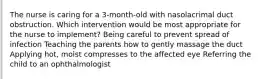 The nurse is caring for a 3-month-old with nasolacrimal duct obstruction. Which intervention would be most appropriate for the nurse to implement? Being careful to prevent spread of infection Teaching the parents how to gently massage the duct Applying hot, moist compresses to the affected eye Referring the child to an ophthalmologist