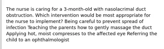 The nurse is caring for a 3-month-old with nasolacrimal duct obstruction. Which intervention would be most appropriate for the nurse to implement? Being careful to prevent spread of infection Teaching the parents how to gently massage the duct Applying hot, moist compresses to the affected eye Referring the child to an ophthalmologist