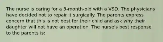 The nurse is caring for a 3-month-old with a VSD. The physicians have decided not to repair it surgically. The parents express concern that this is not best for their child and ask why their daughter will not have an operation. The nurse's best response to the parents is: