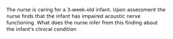 The nurse is caring for a 3-week-old infant. Upon assessment the nurse finds that the infant has impaired acoustic nerve functioning. What does the nurse infer from this finding about the infant's clinical condition