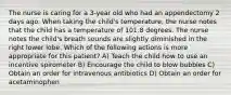 The nurse is caring for a 3-year old who had an appendectomy 2 days ago. When taking the child's temperature, the nurse notes that the child has a temperature of 101.8 degrees. The nurse notes the child's breath sounds are slightly diminished in the right lower lobe. Which of the following actions is more appropriate for this patient? A) Teach the child how to use an incentive spirometer B) Encourage the child to blow bubbles C) Obtain an order for intravenous antibiotics D) Obtain an order for acetaminophen