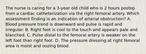 The nurse is caring for a 3-year old child who is 2 hours postop from a cardiac catheterization via the right femoral artery. Which assessment finding is an indication of arterial obstruction? A. Blood pressure trend is downward and pulse is rapid and irregular. B. Right foot is cool to the touch and appears pale and blanched. C. Pulse distal to the femoral artery is weaker on the left foot than right foot. D. The pressure dressing at right femoral area is moist and oozing blood.