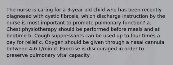 The nurse is caring for a 3-year old child who has been recently diagnosed with cystic fibrosis, which discharge instruction by the nurse is most important to promote pulmonary function? a. Chest physiotherapy should be performed before meals and at bedtime b. Cough suppressants can be used up to four times a day for relief c. Oxygen should be given through a nasal cannula between 4-6 L/min d. Exercise is discouraged in order to preserve pulmonary vital capacity