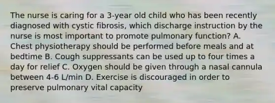 The nurse is caring for a 3-year old child who has been recently diagnosed with cystic fibrosis, which discharge instruction by the nurse is most important to promote pulmonary function? A. Chest physiotherapy should be performed before meals and at bedtime B. Cough suppressants can be used up to four times a day for relief C. Oxygen should be given through a nasal cannula between 4-6 L/min D. Exercise is discouraged in order to preserve pulmonary vital capacity