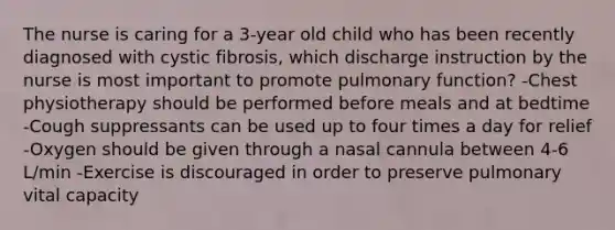 The nurse is caring for a 3-year old child who has been recently diagnosed with cystic fibrosis, which discharge instruction by the nurse is most important to promote pulmonary function? -Chest physiotherapy should be performed before meals and at bedtime -Cough suppressants can be used up to four times a day for relief -Oxygen should be given through a nasal cannula between 4-6 L/min -Exercise is discouraged in order to preserve pulmonary vital capacity