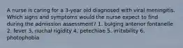 A nurse is caring for a 3-year old diagnosed with viral meningitis. Which signs and symptoms would the nurse expect to find during the admission assessment? 1. bulging anterior fontanelle 2. fever 3. nuchal rigidity 4. petechiae 5. irritability 6. photophobia