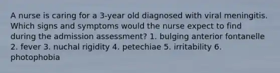 A nurse is caring for a 3-year old diagnosed with viral meningitis. Which signs and symptoms would the nurse expect to find during the admission assessment? 1. bulging anterior fontanelle 2. fever 3. nuchal rigidity 4. petechiae 5. irritability 6. photophobia