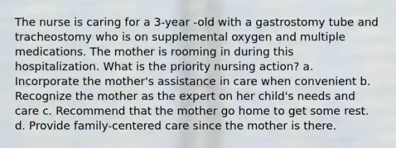 The nurse is caring for a 3-year -old with a gastrostomy tube and tracheostomy who is on supplemental oxygen and multiple medications. The mother is rooming in during this hospitalization. What is the priority nursing action? a. Incorporate the mother's assistance in care when convenient b. Recognize the mother as the expert on her child's needs and care c. Recommend that the mother go home to get some rest. d. Provide family-centered care since the mother is there.