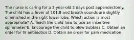 The nurse is caring for a 3-year-old 2 days post appendectomy. The child has a fever of 101.8 and breath sounds are slightly diminished in the right lower lobe. Which action is most appropriate? A. Teach the child how to use an incentive spirometer B. Encourage the child to blow bubbles C. Obtain an order for IV antibiotics D. Obtain an order for pain medication