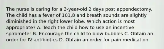 The nurse is caring for a 3-year-old 2 days post appendectomy. The child has a fever of 101.8 and breath sounds are slightly diminished in the right lower lobe. Which action is most appropriate? A. Teach the child how to use an incentive spirometer B. Encourage the child to blow bubbles C. Obtain an order for IV antibiotics D. Obtain an order for pain medication