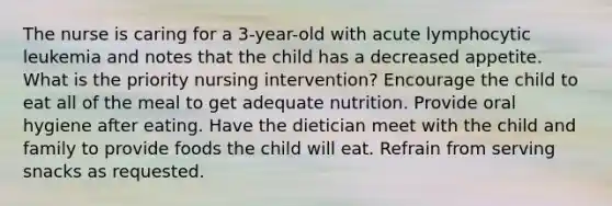 The nurse is caring for a 3-year-old with acute lymphocytic leukemia and notes that the child has a decreased appetite. What is the priority nursing intervention? Encourage the child to eat all of the meal to get adequate nutrition. Provide oral hygiene after eating. Have the dietician meet with the child and family to provide foods the child will eat. Refrain from serving snacks as requested.