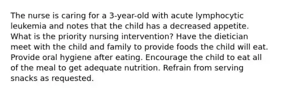 The nurse is caring for a 3-year-old with acute lymphocytic leukemia and notes that the child has a decreased appetite. What is the priority nursing intervention? Have the dietician meet with the child and family to provide foods the child will eat. Provide oral hygiene after eating. Encourage the child to eat all of the meal to get adequate nutrition. Refrain from serving snacks as requested.