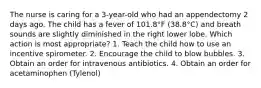 The nurse is caring for a 3-year-old who had an appendectomy 2 days ago. The child has a fever of 101.8°F (38.8°C) and breath sounds are slightly diminished in the right lower lobe. Which action is most appropriate? 1. Teach the child how to use an incentive spirometer. 2. Encourage the child to blow bubbles. 3. Obtain an order for intravenous antibiotics. 4. Obtain an order for acetaminophen (Tylenol)