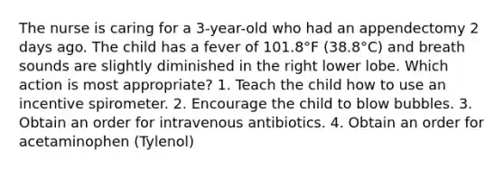 The nurse is caring for a 3-year-old who had an appendectomy 2 days ago. The child has a fever of 101.8°F (38.8°C) and breath sounds are slightly diminished in the right lower lobe. Which action is most appropriate? 1. Teach the child how to use an incentive spirometer. 2. Encourage the child to blow bubbles. 3. Obtain an order for intravenous antibiotics. 4. Obtain an order for acetaminophen (Tylenol)