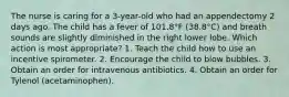 The nurse is caring for a 3-year-old who had an appendectomy 2 days ago. The child has a fever of 101.8°F (38.8°C) and breath sounds are slightly diminished in the right lower lobe. Which action is most appropriate? 1. Teach the child how to use an incentive spirometer. 2. Encourage the child to blow bubbles. 3. Obtain an order for intravenous antibiotics. 4. Obtain an order for Tylenol (acetaminophen).