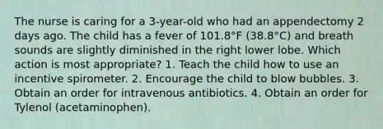 The nurse is caring for a 3-year-old who had an appendectomy 2 days ago. The child has a fever of 101.8°F (38.8°C) and breath sounds are slightly diminished in the right lower lobe. Which action is most appropriate? 1. Teach the child how to use an incentive spirometer. 2. Encourage the child to blow bubbles. 3. Obtain an order for intravenous antibiotics. 4. Obtain an order for Tylenol (acetaminophen).