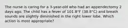 The nurse is caring for a 3-year-old who had an appendectomy 2 days ago. The child has a fever of 101.8°F (38.8°C) and breath sounds are slightly diminished in the right lower lobe. Which action is most appropriate?