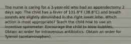 The nurse is caring for a 3-year-old who had an appendectomy 2 days ago. The child has a fever of 101.8°F (38.8°C) and breath sounds are slightly diminished in the right lower lobe. Which action is most appropriate? Teach the child how to use an incentive spirometer. Encourage the child to blow bubbles. Obtain an order for intravenous antibiotics. Obtain an order for Tylenol (acetaminophen).