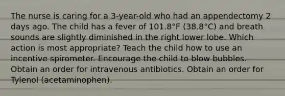 The nurse is caring for a 3-year-old who had an appendectomy 2 days ago. The child has a fever of 101.8°F (38.8°C) and breath sounds are slightly diminished in the right lower lobe. Which action is most appropriate? Teach the child how to use an incentive spirometer. Encourage the child to blow bubbles. Obtain an order for intravenous antibiotics. Obtain an order for Tylenol (acetaminophen).