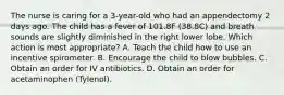 The nurse is caring for a 3-year-old who had an appendectomy 2 days ago. The child has a fever of 101.8F (38.8C) and breath sounds are slightly diminished in the right lower lobe. Which action is most appropriate? A. Teach the child how to use an incentive spirometer. B. Encourage the child to blow bubbles. C. Obtain an order for IV antibiotics. D. Obtain an order for acetaminophen (Tylenol).