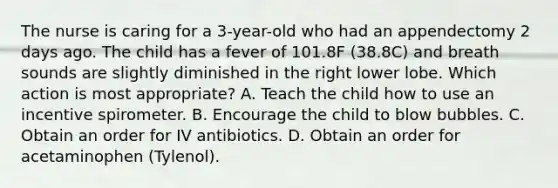 The nurse is caring for a 3-year-old who had an appendectomy 2 days ago. The child has a fever of 101.8F (38.8C) and breath sounds are slightly diminished in the right lower lobe. Which action is most appropriate? A. Teach the child how to use an incentive spirometer. B. Encourage the child to blow bubbles. C. Obtain an order for IV antibiotics. D. Obtain an order for acetaminophen (Tylenol).