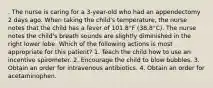 . The nurse is caring for a 3-year-old who had an appendectomy 2 days ago. When taking the child's temperature, the nurse notes that the child has a fever of 101.8°F (38.8°C). The nurse notes the child's breath sounds are slightly diminished in the right lower lobe. Which of the following actions is most appropriate for this patient? 1. Teach the child how to use an incentive spirometer. 2. Encourage the child to blow bubbles. 3. Obtain an order for intravenous antibiotics. 4. Obtain an order for acetaminophen.