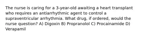 The nurse is caring for a 3-year-old awaiting a heart transplant who requires an antiarrhythmic agent to control a supraventricular arrhythmia. What drug, if ordered, would the nurse question? A) Digoxin B) Propranolol C) Procainamide D) Verapamil