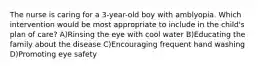 The nurse is caring for a 3-year-old boy with amblyopia. Which intervention would be most appropriate to include in the child's plan of care? A)Rinsing the eye with cool water B)Educating the family about the disease C)Encouraging frequent hand washing D)Promoting eye safety