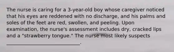 The nurse is caring for a 3-year-old boy whose caregiver noticed that his eyes are reddened with no discharge, and his palms and soles of the feet are red, swollen, and peeling. Upon examination, the nurse's assessment includes dry, cracked lips and a "strawberry tongue." The nurse most likely suspects ______________________________.